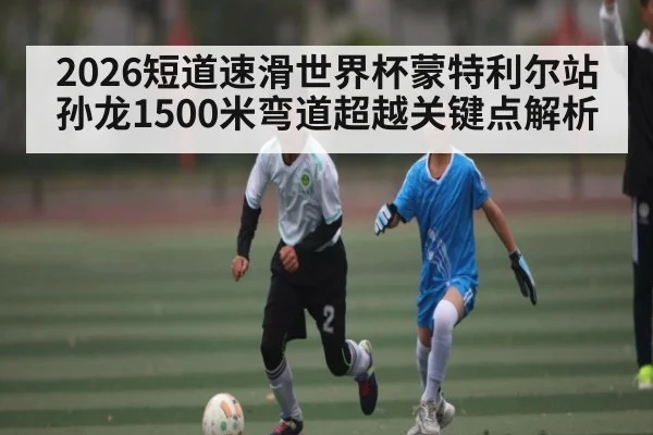 2026短道速滑世界杯蒙特利尔站孙龙1500米弯道超越关键点解析
