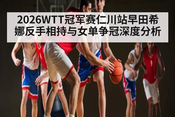 2026WTT冠军赛仁川站早田希娜反手相持与女单争冠深度分析